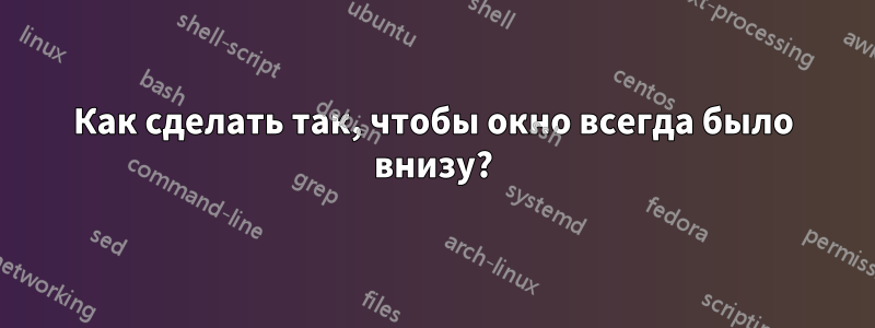 Как сделать так, чтобы окно всегда было внизу?