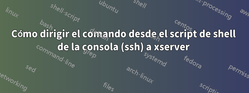 Cómo dirigir el comando desde el script de shell de la consola (ssh) a xserver