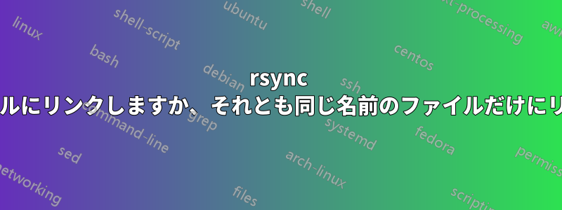 rsync は正確なファイルにリンクしますか、それとも同じ名前のファイルだけにリンクしますか?
