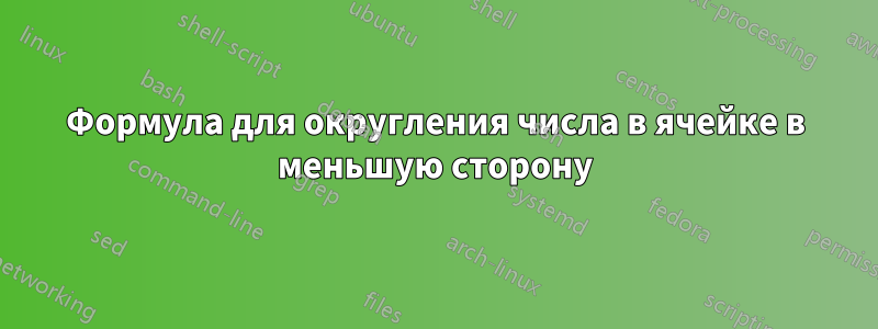 Формула для округления числа в ячейке в меньшую сторону