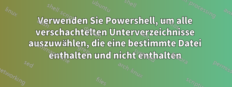 Verwenden Sie Powershell, um alle verschachtelten Unterverzeichnisse auszuwählen, die eine bestimmte Datei enthalten und nicht enthalten