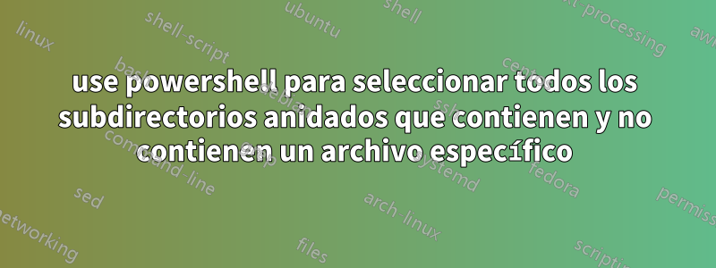 use powershell para seleccionar todos los subdirectorios anidados que contienen y no contienen un archivo específico