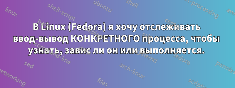 В Linux (Fedora) я хочу отслеживать ввод-вывод КОНКРЕТНОГО процесса, чтобы узнать, завис ли он или выполняется.