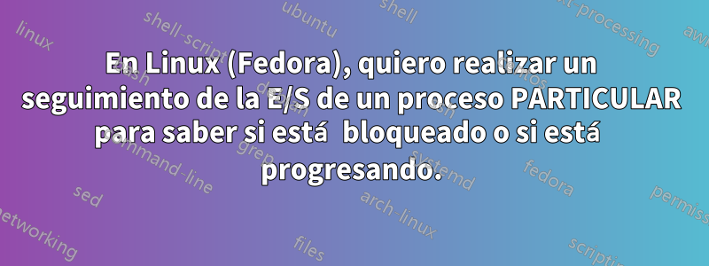 En Linux (Fedora), quiero realizar un seguimiento de la E/S de un proceso PARTICULAR para saber si está bloqueado o si está progresando.