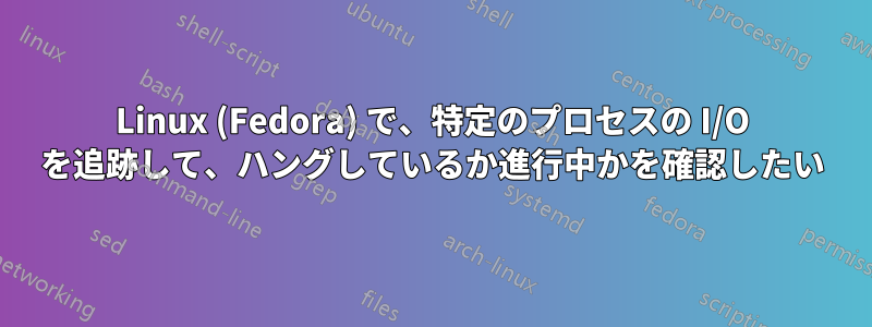 Linux (Fedora) で、特定のプロセスの I/O を追跡して、ハングしているか進行中かを確認したい