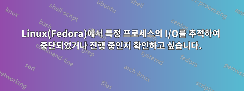 Linux(Fedora)에서 특정 프로세스의 I/O를 추적하여 중단되었거나 진행 중인지 확인하고 싶습니다.