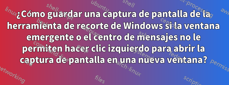 ¿Cómo guardar una captura de pantalla de la herramienta de recorte de Windows si la ventana emergente o el centro de mensajes no le permiten hacer clic izquierdo para abrir la captura de pantalla en una nueva ventana?