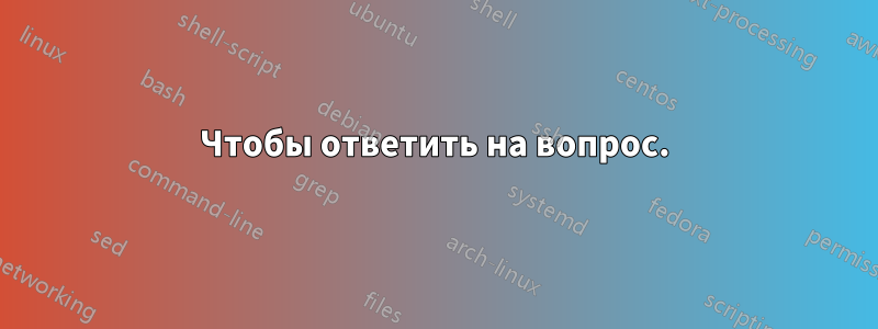 Чтобы ответить на вопрос.