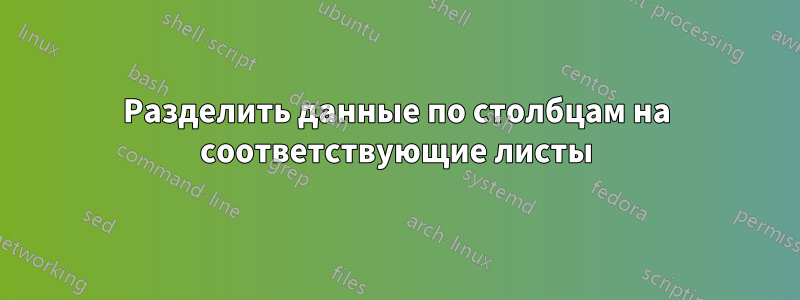 Разделить данные по столбцам на соответствующие листы