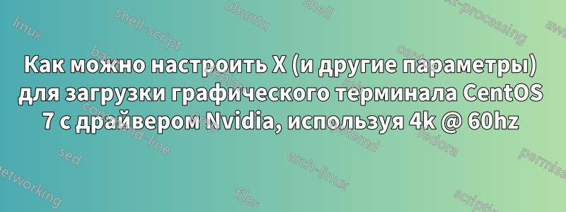 Как можно настроить X (и другие параметры) для загрузки графического терминала CentOS 7 с драйвером Nvidia, используя 4k @ 60hz