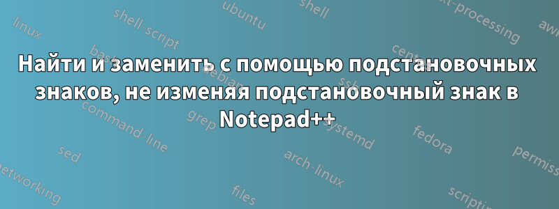 Найти и заменить с помощью подстановочных знаков, не изменяя подстановочный знак в Notepad++