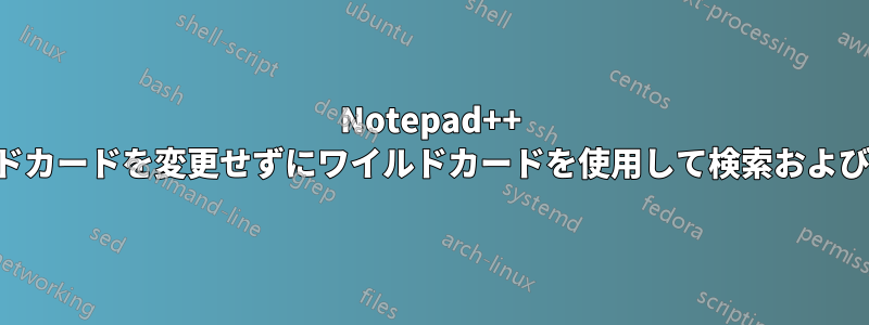 Notepad++ でワイルドカードを変更せずにワイルドカードを使用して検索および置換する