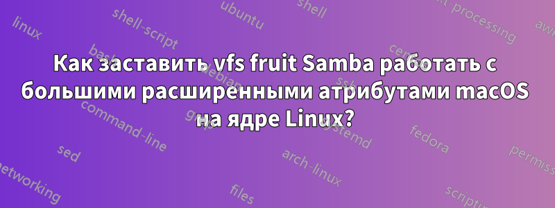 Как заставить vfs fruit Samba работать с большими расширенными атрибутами macOS на ядре Linux?