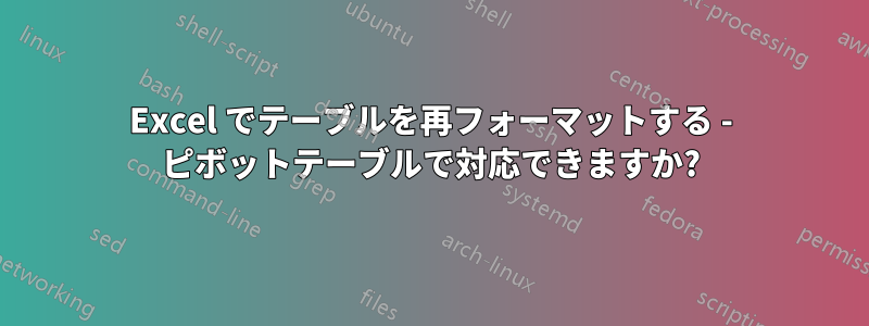 Excel でテーブルを再フォーマットする - ピボットテーブルで対応できますか?