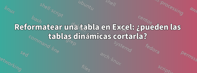 Reformatear una tabla en Excel: ¿pueden las tablas dinámicas cortarla?