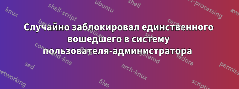 Случайно заблокировал единственного вошедшего в систему пользователя-администратора 