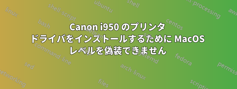 Canon i950 のプリンタ ドライバをインストールするために MacOS レベルを偽装できません