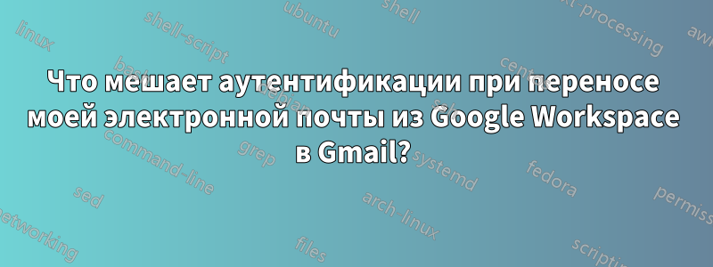 Что мешает аутентификации при переносе моей электронной почты из Google Workspace в Gmail?