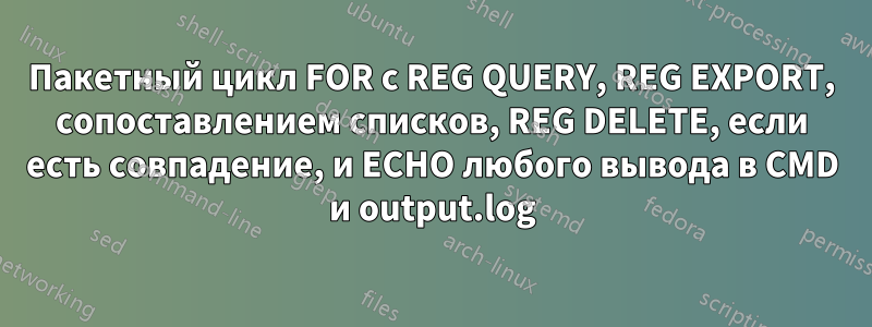 Пакетный цикл FOR с REG QUERY, REG EXPORT, сопоставлением списков, REG DELETE, если есть совпадение, и ECHO любого вывода в CMD и output.log