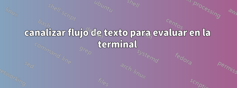 canalizar flujo de texto para evaluar en la terminal