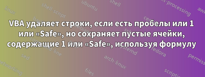 VBA удаляет строки, если есть пробелы или 1 или «Safe», но сохраняет пустые ячейки, содержащие 1 или «Safe», используя формулу