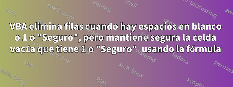 VBA elimina filas cuando hay espacios en blanco o 1 o "Seguro", pero mantiene segura la celda vacía que tiene 1 o "Seguro" usando la fórmula