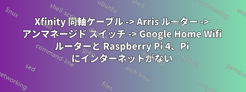 Xfinity 同軸ケーブル -> Arris ルーター -> アンマネージド スイッチ -> Google Home Wifi ルーターと Raspberry Pi 4、Pi にインターネットがない