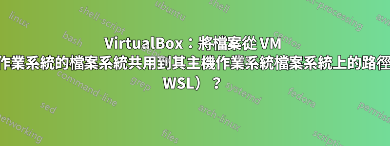 VirtualBox：將檔案從 VM 來賓作業系統的檔案系統共用到其主機作業系統檔案系統上的路徑（如 WSL）？