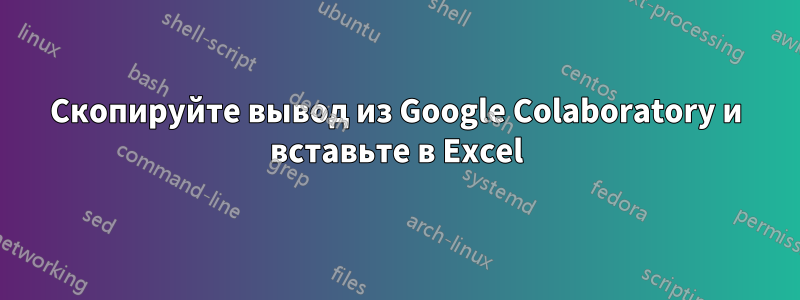 Скопируйте вывод из Google Colaboratory и вставьте в Excel