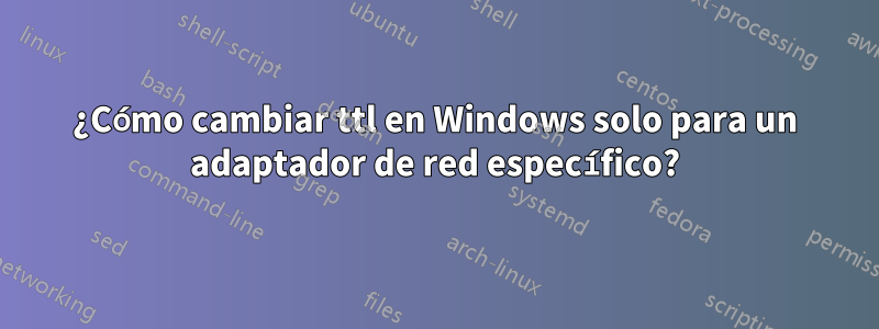 ¿Cómo cambiar ttl en Windows solo para un adaptador de red específico?