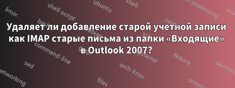 Удаляет ли добавление старой учетной записи как IMAP старые письма из папки «Входящие» в Outlook 2007?