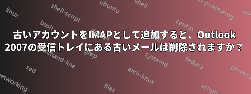 古いアカウントをIMAPとして追加すると、Outlook 2007の受信トレイにある古いメールは削除されますか？