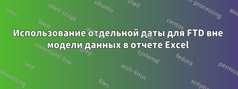 Использование отдельной даты для FTD вне модели данных в отчете Excel