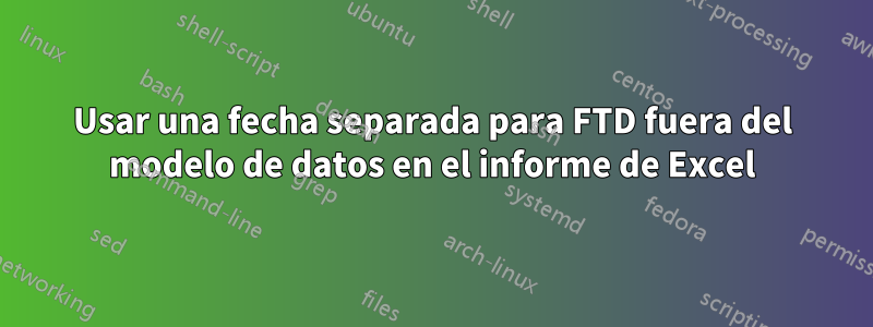 Usar una fecha separada para FTD fuera del modelo de datos en el informe de Excel