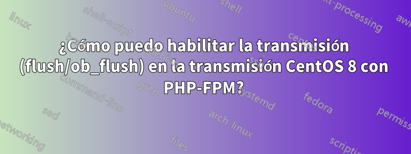 ¿Cómo puedo habilitar la transmisión (flush/ob_flush) en la transmisión CentOS 8 con PHP-FPM?