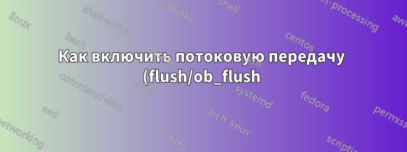 Как включить потоковую передачу (flush/ob_flush) в CentOS 8 с помощью PHP-FPM?