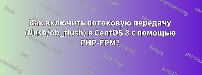 Как включить потоковую передачу (flush/ob_flush) в CentOS 8 с помощью PHP-FPM?