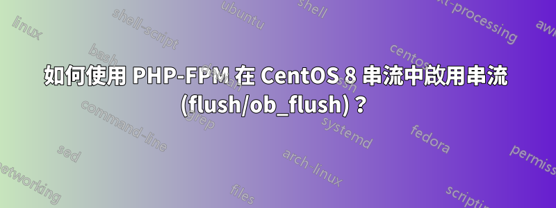 如何使用 PHP-FPM 在 CentOS 8 串流中啟用串流 (flush/ob_flush)？