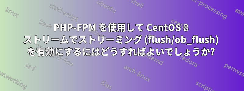 PHP-FPM を使用して CentOS 8 ストリームでストリーミング (flush/ob_flush) を有効にするにはどうすればよいでしょうか?