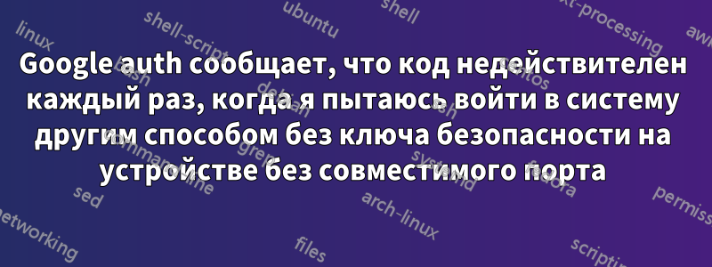 Google auth сообщает, что код недействителен каждый раз, когда я пытаюсь войти в систему другим способом без ключа безопасности на устройстве без совместимого порта