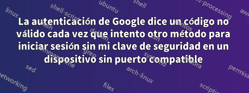 La autenticación de Google dice un código no válido cada vez que intento otro método para iniciar sesión sin mi clave de seguridad en un dispositivo sin puerto compatible