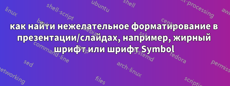 как найти нежелательное форматирование в презентации/слайдах, например, жирный шрифт или шрифт Symbol