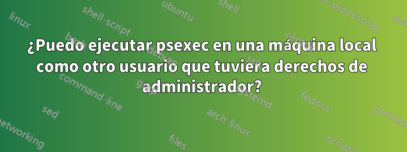 ¿Puedo ejecutar psexec en una máquina local como otro usuario que tuviera derechos de administrador?