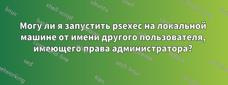 Могу ли я запустить psexec на локальной машине от имени другого пользователя, имеющего права администратора?