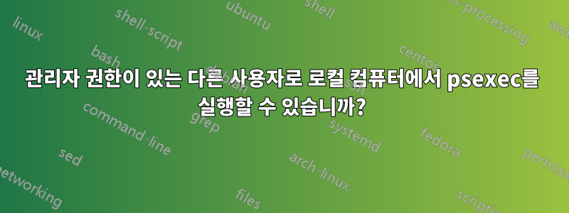 관리자 권한이 있는 다른 사용자로 로컬 컴퓨터에서 psexec를 실행할 수 있습니까?