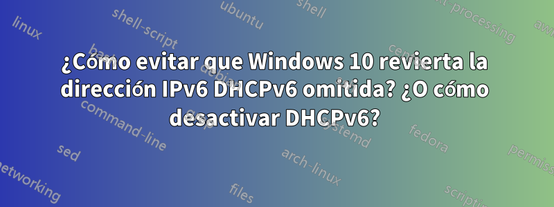 ¿Cómo evitar que Windows 10 revierta la dirección IPv6 DHCPv6 omitida? ¿O cómo desactivar DHCPv6?