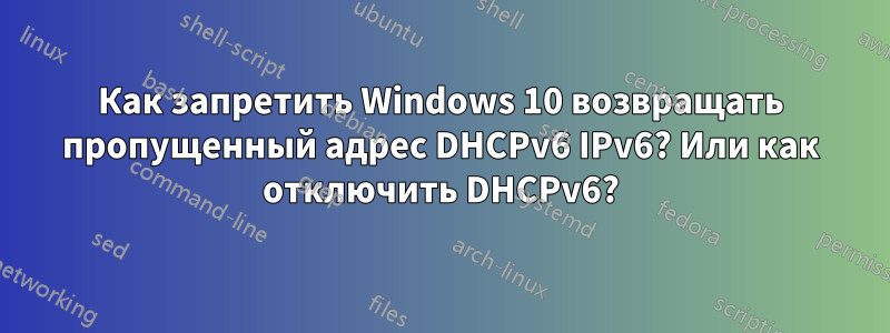 Как запретить Windows 10 возвращать пропущенный адрес DHCPv6 IPv6? Или как отключить DHCPv6?