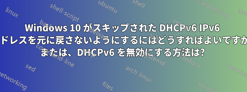 Windows 10 がスキップされた DHCPv6 IPv6 アドレスを元に戻さないようにするにはどうすればよいですか? または、DHCPv6 を無効にする方法は?