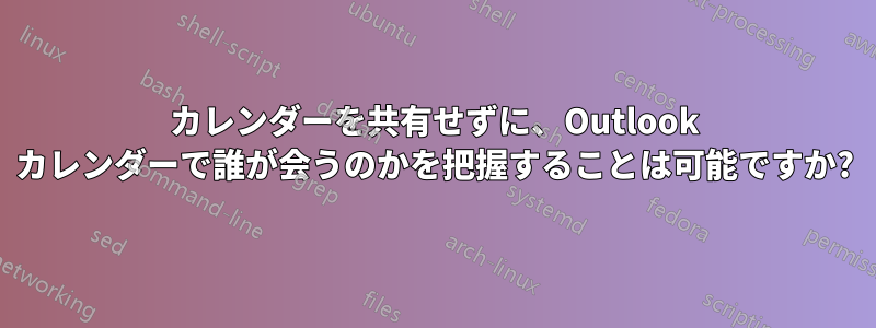 カレンダーを共有せずに、Outlook カレンダーで誰が会うのかを把握することは可能ですか?