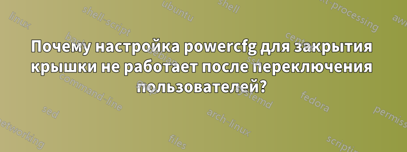 Почему настройка powercfg для закрытия крышки не работает после переключения пользователей?